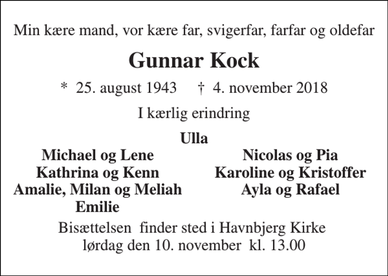 <p>Min kære mand, vor kære far, svigerfar, farfar og oldefar<br />Gunnar Kock<br />*​ 25. august 1943​ †​ 4. november 2018<br />I kærlig erindring<br />Ulla<br />Michael og Lene<br />Nicolas og Pia<br />Kathrina og Kenn<br />Karoline og Kristoffer<br />Amalie, Milan og Meliah<br />Ayla og Rafael<br />Emilie<br />Bisættelsen​ finder sted i Havnbjerg Kirke​ lørdag den 10. november​ kl. 13.00</p>