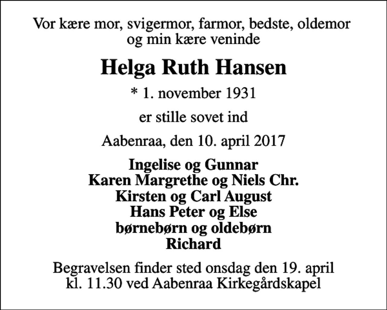 <p>Vor kære mor, svigermor, farmor, bedste, oldemor og min kære veninde<br />Helga Ruth Hansen<br />* 1. november 1931<br />er stille sovet ind<br />Aabenraa, den 10. april 2017<br />Ingelise og Gunnar Karen Margrethe og Niels Chr. Kirsten og Carl August Hans Peter og Else børnebørn og oldebørn Richard<br />Begravelsen finder sted onsdag den 19. april kl. 11.30 ved Aabenraa Kirkegårdskapel</p>