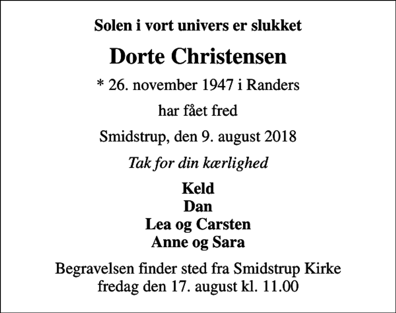 <p>Solen i vort univers er slukket<br />Dorte Christensen<br />* 26. november 1947 i Randers<br />har fået fred<br />Smidstrup, den 9. august 2018<br />Tak for din kærlighed<br />Keld Dan Lea og Carsten Anne og Sara<br />Begravelsen finder sted fra Smidstrup Kirke fredag den 17. august kl. 11.00</p>