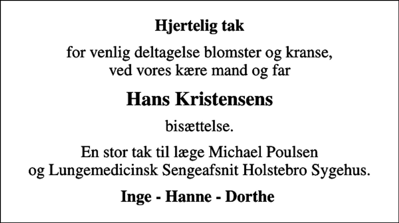 <p>Hjertelig tak<br />for venlig deltagelse blomster og kranse, ved vores kære mand og far<br />Hans Kristensens<br />bisættelse.<br />En stor tak til læge Michael Poulsen og Lungemedicinsk Sengeafsnit Holstebro Sygehus.<br />Inge - Hanne - Dorthe</p>