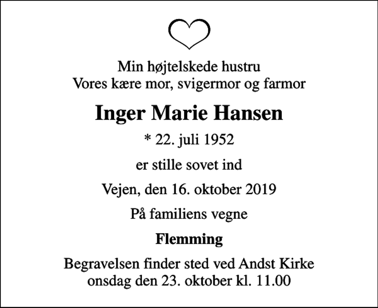 <p>Min højtelskede hustru Vores kære mor, svigermor og farmor<br />Inger Marie Hansen<br />* 22. juli 1952<br />er stille sovet ind<br />Vejen, den 16. oktober 2019<br />På familiens vegne<br />Flemming<br />Begravelsen finder sted ved Andst Kirke onsdag den 23. oktober kl. 11.00</p>
