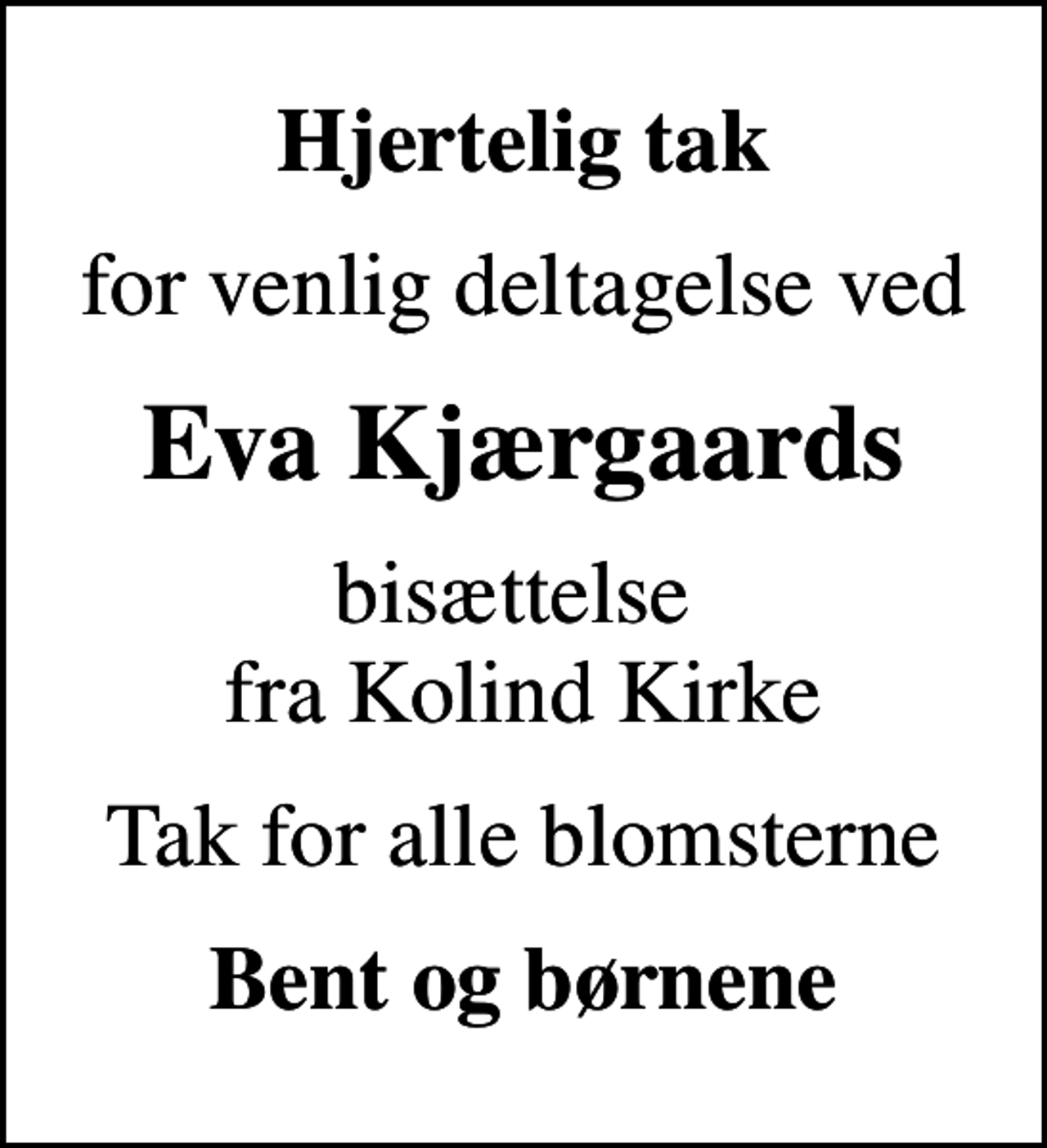 <p>Hjertelig tak<br />for venlig deltagelse ved<br />Eva Kjærgaards<br />bisættelse fra Kolind Kirke<br />Tak for alle blomsterne<br />Bent og børnene</p>