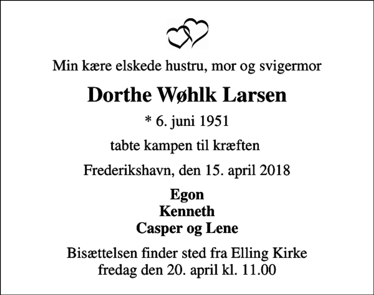 <p>Min kære elskede hustru, mor og svigermor<br />Dorthe Wøhlk Larsen<br />* 6. juni 1951<br />tabte kampen til kræften<br />Frederikshavn, den 15. april 2018<br />Egon Kenneth Casper og Lene<br />Bisættelsen finder sted fra Elling Kirke fredag den 20. april kl. 11.00</p>