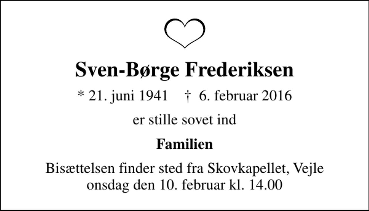 <p>Sven-Børge Frederiksen<br />* 21. juni 1941 ✝ 6. februar 2016<br />er stille sovet ind<br />Familien<br />Bisættelsen finder sted fra Skovkapellet, Vejle onsdag den 10. februar kl. 14.00</p>