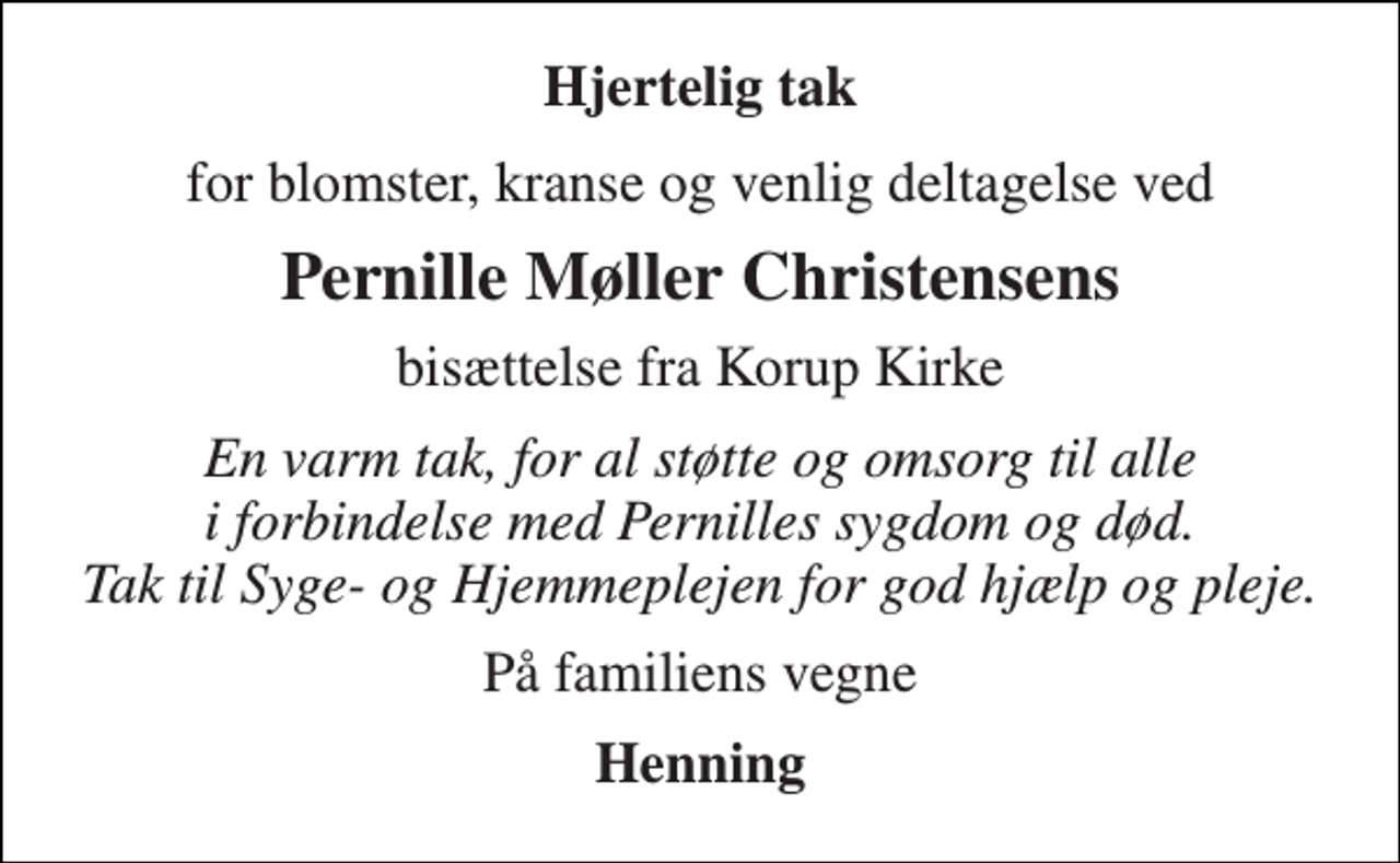 <p>Hjertelig tak<br />for blomster, kranse og venlig deltagelse ved<br />Pernille Møller Christensens<br />bisættelse fra Korup Kirke<br />En varm tak, for al støtte og omsorg til alle i forbindelse med Pernilles sygdom og død. Tak til Syge- og Hjemmeplejen for god hjælp og pleje.<br />På familiens vegne<br />Henning</p>