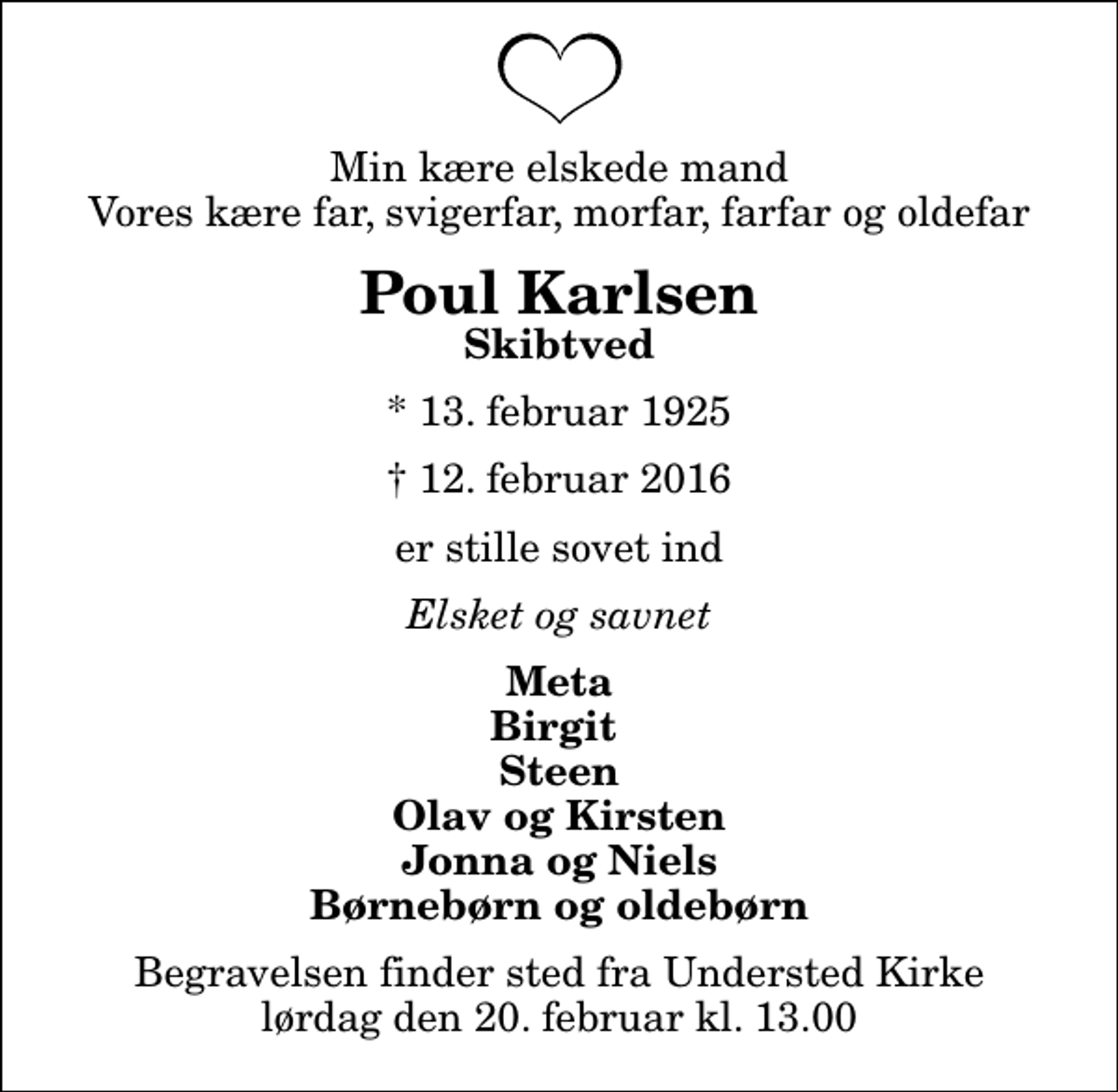 <p>Min kære elskede mand Vores kære far, svigerfar, morfar, farfar og oldefar<br />Poul Karlsen<br />Skibtved<br />* 13. februar 1925<br />✝ 12. februar 2016<br />er stille sovet ind<br />Elsket og savnet<br />Meta Birgit Steen Olav og Kirsten Jonna og Niels Børnebørn og oldebørn<br />Begravelsen finder sted fra Understed Kirke lørdag den 20. februar kl. 13.00</p>