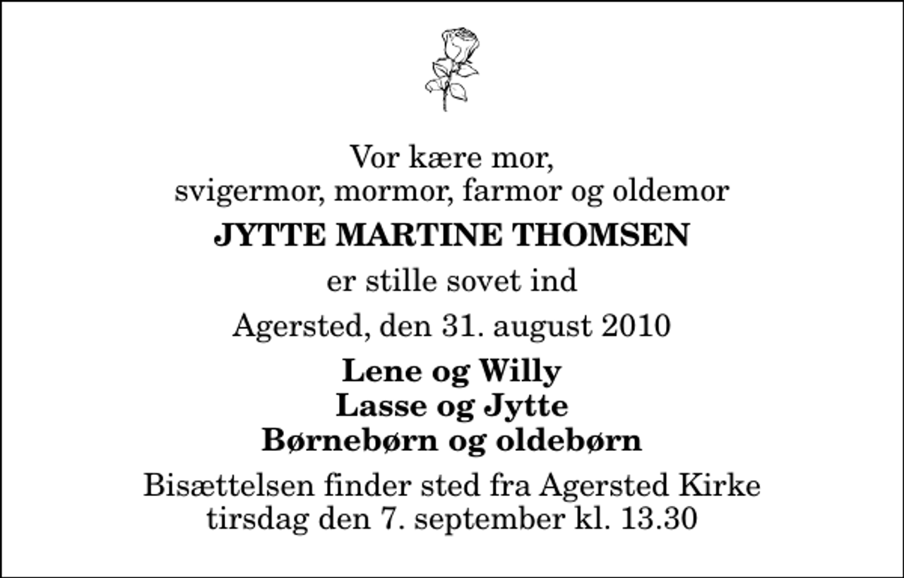 <p>Vor kære mor, svigermor, mormor, farmor og oldemor<br />Jytte Martine Thomsen<br />er stille sovet ind<br />Agersted, den 31. august 2010<br />Lene og Willy Lasse og Jytte Børnebørn og oldebørn<br />Bisættelsen finder sted fra Agersted Kirke tirsdag den 7. september kl. 13.30</p>