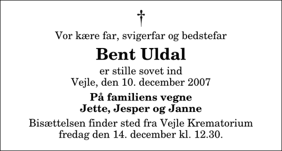 <p>Vor kære far, svigerfar og bedstefar<br />Bent Uldal<br />er stille sovet ind Vejle, den 10. december 2007<br />På familiens vegne Jette, Jesper og Janne<br />Bisættelsen finder sted fra Skovkapellet fredag den 14. december kl. 12.30<br />Urnenedsættelse vil finde sted på et senere tidspunkt på Gislinge kirkegård.</p>