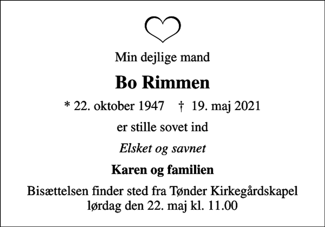 <p>Min dejlige mand<br />Bo Rimmen<br />* 22. oktober 1947 ✝ 19. maj 2021<br />er stille sovet ind<br />Elsket og savnet<br />Karen og familien<br />Bisættelsen finder sted fra Tønder Kirkegårdskapel lørdag den 22. maj kl. 11.00</p>