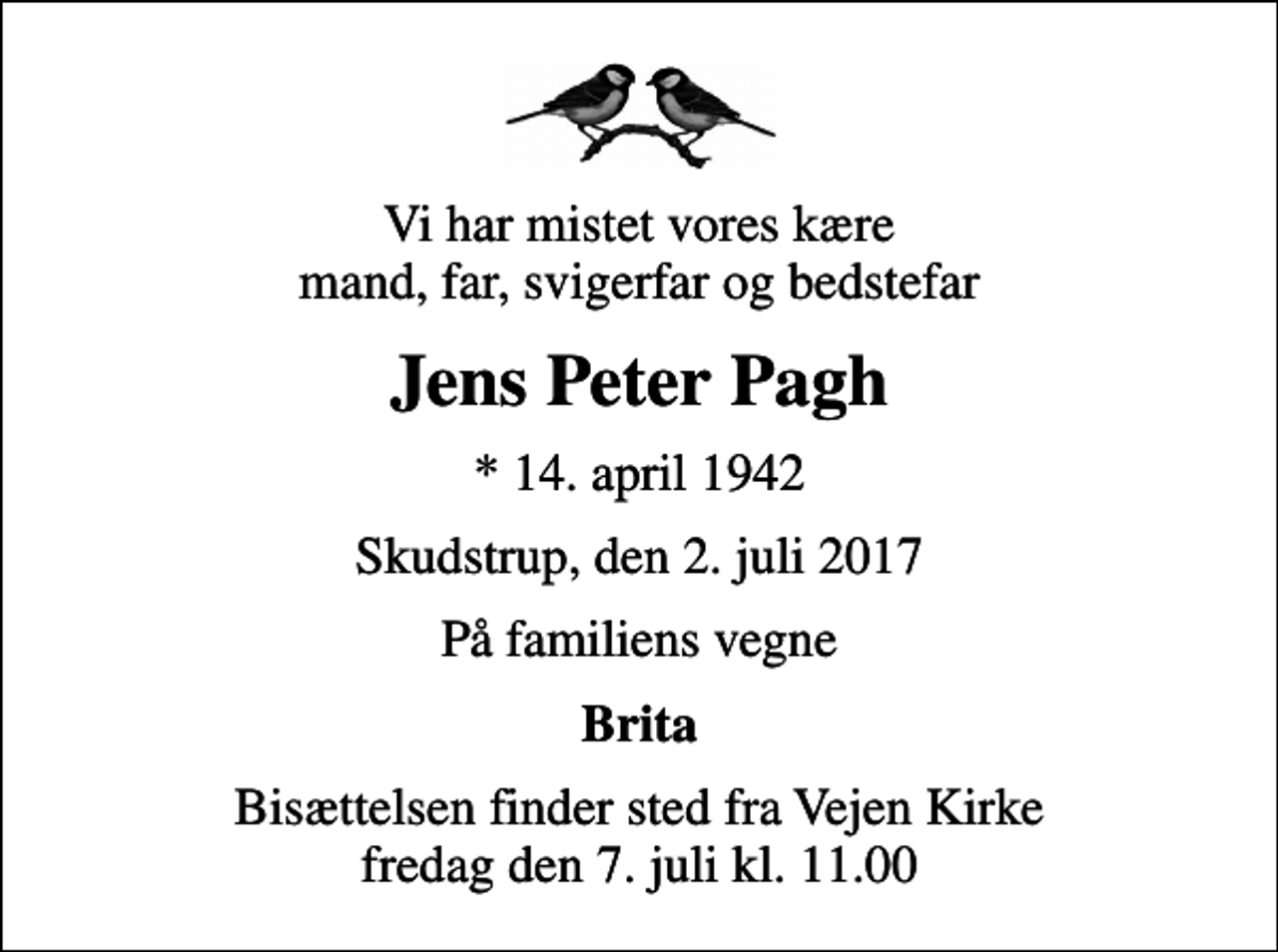 <p>Vi har mistet vores kære mand, far, svigerfar og bedstefar<br />Jens Peter Pagh<br />* 14. april 1942<br />Skudstrup, den 2. juli 2017<br />På familiens vegne<br />Brita<br />Bisættelsen finder sted fra Vejen Kirke fredag den 7. juli kl. 11.00</p>