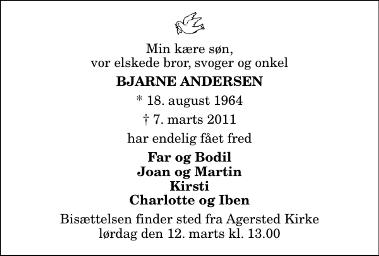 <p>Min kære søn, vor elskede bror, svoger og onkel<br />Bjarne Andersen<br />* 18. august 1964<br />✝ 7. marts 2011<br />har endelig fået fred<br />Far og Bodil Joan og Martin Kirsti Charlotte og Iben<br />Bisættelsen finder sted fra Agersted Kirke lørdag den 12. marts kl. 13.00</p>
