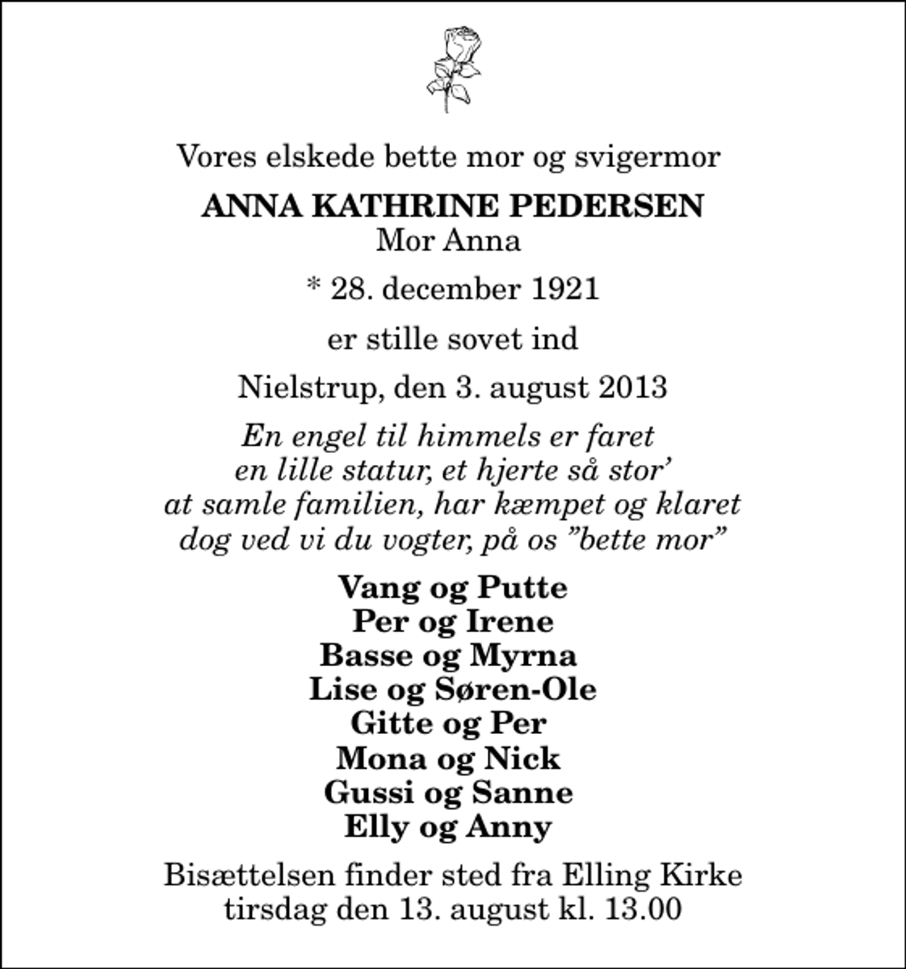 <p>Vores elskede bette mor og svigermor<br />Anna Kathrine Pedersen<br />Mor Anna<br />* 28. december 1921<br />er stille sovet ind<br />Nielstrup, den 3. august 2013<br />En engel til himmels er faret en lille statur, et hjerte så stor at samle familien, har kæmpet og klaret dog ved vi du vogter, på os bette mor<br />Vang og Putte Per og Irene Basse og Myrna Lise og Søren-Ole Gitte og Per Mona og Nick Gussi og Sanne Elly og Anny<br />Bisættelsen finder sted fra Elling Kirke tirsdag den 13. august kl. 13.00</p>