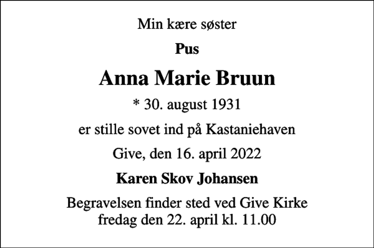 <p>Min kære søster<br />Pus<br />Anna Marie Bruun<br />* 30. august 1931<br />er stille sovet ind på Kastaniehaven<br />Give, den 16. april 2022<br />Karen Skov Johansen<br />Begravelsen finder sted ved Give Kirke fredag den 22. april kl. 11.00</p>