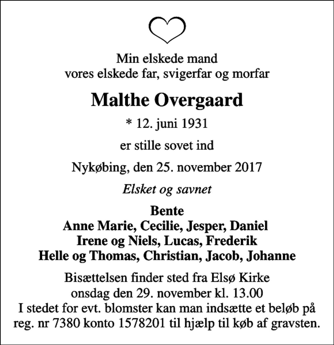 <p>Min elskede mand vores elskede far, svigerfar og morfar<br />Malthe Overgaard<br />* 12. juni 1931<br />er stille sovet ind<br />Nykøbing, den 25. november 2017<br />Elsket og savnet<br />Bente Anne Marie, Cecilie, Jesper, Daniel Irene og Niels, Lucas, Frederik Helle og Thomas, Christian, Jacob, Johanne<br />Bisættelsen finder sted fra Elsø Kirke onsdag den 29. november kl. 13.00 I stedet for evt. blomster kan man indsætte et beløb på reg. nr 7380 konto 1578201 til hjælp til køb af gravsten.</p>