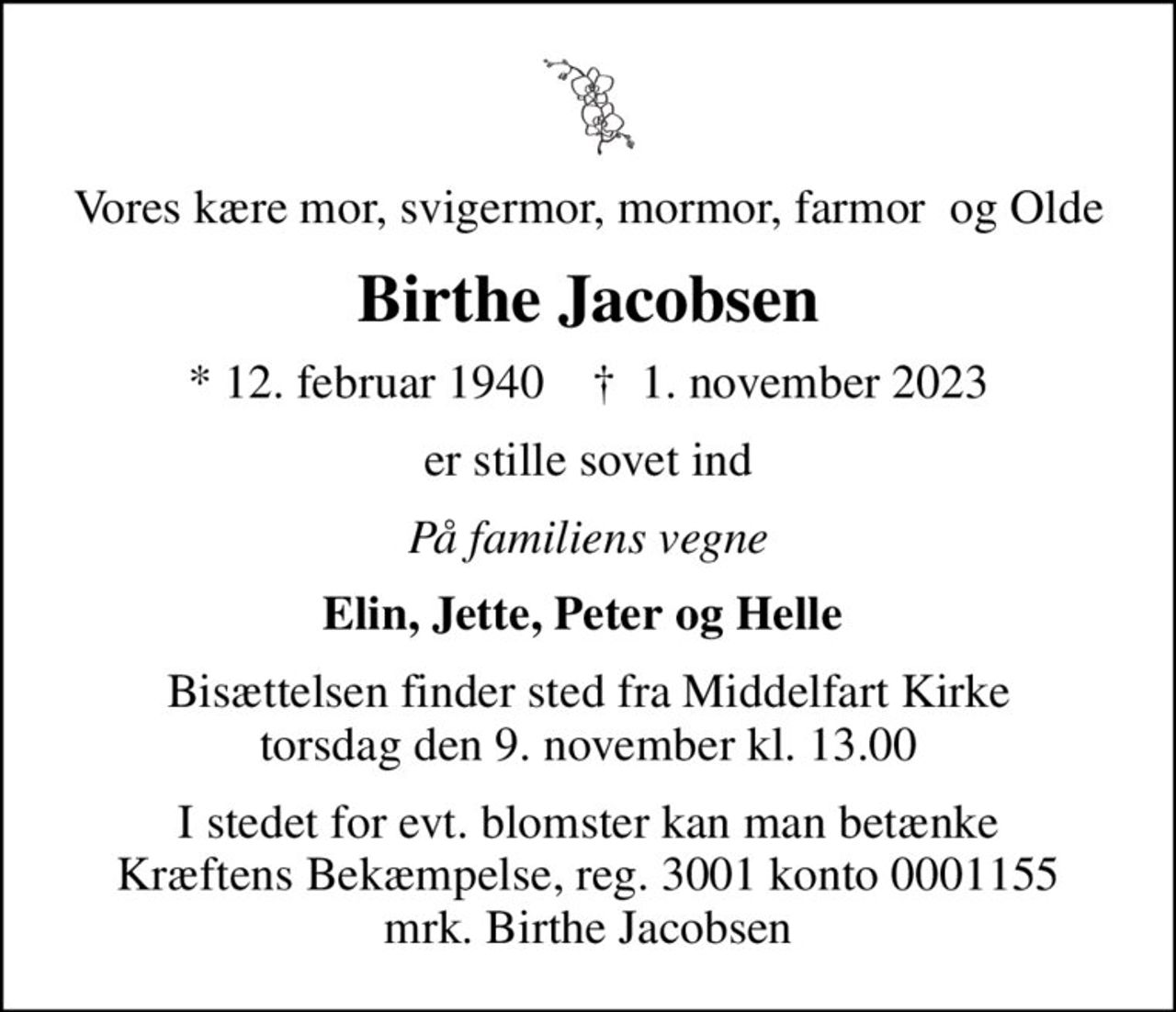 Vores kære mor, svigermor, mormor, farmor  og Olde
Birthe Jacobsen
* 12. februar 1940    ✝ 1. november 2023
er stille sovet ind
På familiens vegne
Elin, Jette, Peter og Helle 
Bisættelsen finder sted fra Middelfart Kirke  torsdag den 9. november kl. 13.00 
I stedet for evt. blomster kan man betænke
					Kræftens Bekæmpelse reg.3001konto0001155mrk. Birthe
					Jacobsen