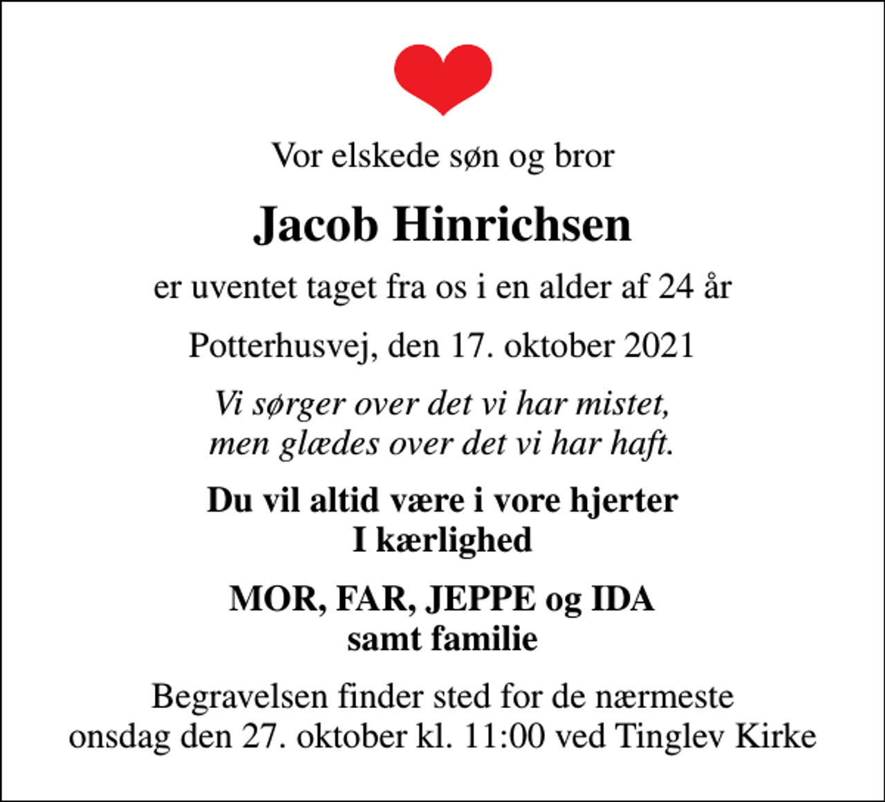 <p>Vor elskede søn og bror<br />Jacob Hinrichsen<br />er uventet taget fra os i en alder af 24 år<br />Potterhusvej, den 17. oktober 2021<br />Vi sørger over det vi har mistet, men glædes over det vi har haft.<br />Du vil altid være i vore hjerter I kærlighed<br />MOR, FAR, JEPPE og IDA samt familie<br />Begravelsen finder sted for de nærmeste onsdag den 27. oktober kl. 11:00 ved Tinglev Kirke</p>
