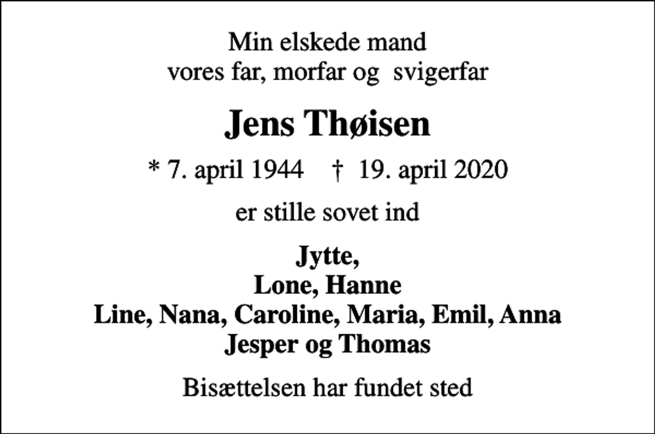 <p>Min elskede mand vores far, morfar og svigerfar<br />Jens Thøisen<br />* 7. april 1944 ✝ 19. april 2020<br />er stille sovet ind<br />Jytte, Lone, Hanne Line, Nana, Caroline, Maria, Emil, Anna Jesper og Thomas<br />Bisættelsen har fundet sted</p>