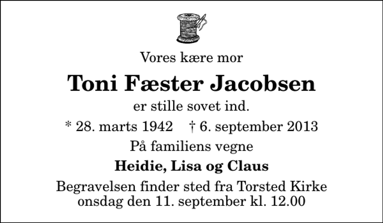 <p>Vores kære mor<br />Toni Fæster Jacobsen<br />er stille sovet ind.<br />* 28. marts 1942 ✝ 6. september 2013<br />På familiens vegne<br />Heidie, Lisa og Claus<br />Begravelsen finder sted fra Torsted Kirke onsdag den 11. september kl. 12.00</p>