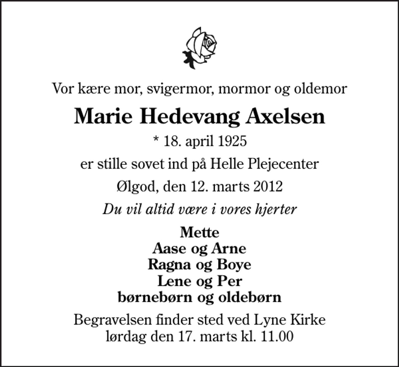 <p>Vor kære mor, svigermor, mormor og oldemor<br />Marie Hedevang Axelsen<br />* 18. april 1925<br />er stille sovet ind på Helle Plejecenter<br />Ølgod, den 12. marts 2012<br />Du vil altid være i vores hjerter<br />Mette Aase og Arne Ragna og Boye Lene og Per børnebørn og oldebørn<br />Begravelsen finder sted ved Lyne Kirke lørdag den 17. marts kl. 11.00</p>