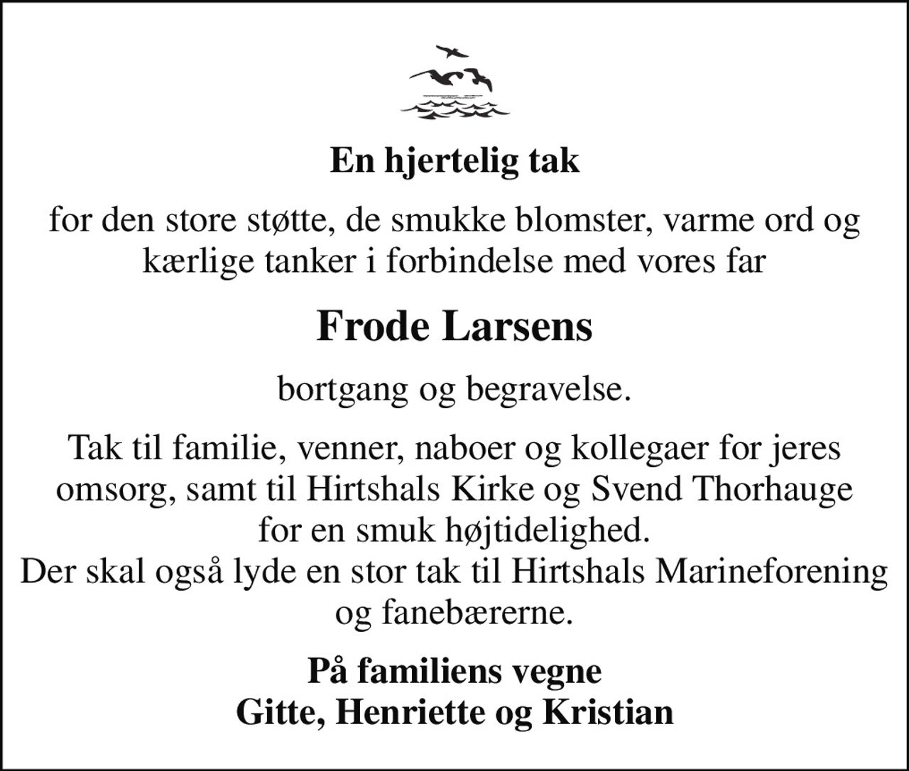 En hjertelig tak
for den store støtte, de smukke blomster, varme ord og kærlige tanker i forbindelse med vores far
Frode Larsens
bortgang og begravelse.
Tak til familie, venner, naboer og kollegaer for jeres omsorg, samt til Hirtshals Kirke og Svend Thorhauge for en smuk højtidelighed. Der skal også lyde en stor tak til Hirtshals Marineforening og fanebærerne.
På familiens vegne Gitte, Henriette og Kristian