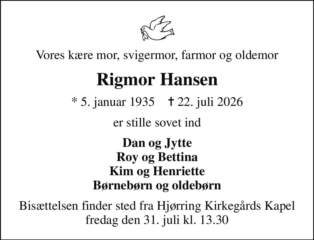 Vores kære mor, svigermor, farmor og oldemor
Rigmor Hansen
* 5. januar 1935    ✝ 22. juli 2026
er stille sovet ind
Dan og Jytte Roy og Bettina Kim og Henriette Børnebørn og oldebørn
Bisættelsen finder sted fra Hjørring Kirkegårds Kapel  fredag den 31. juli kl. 13.30