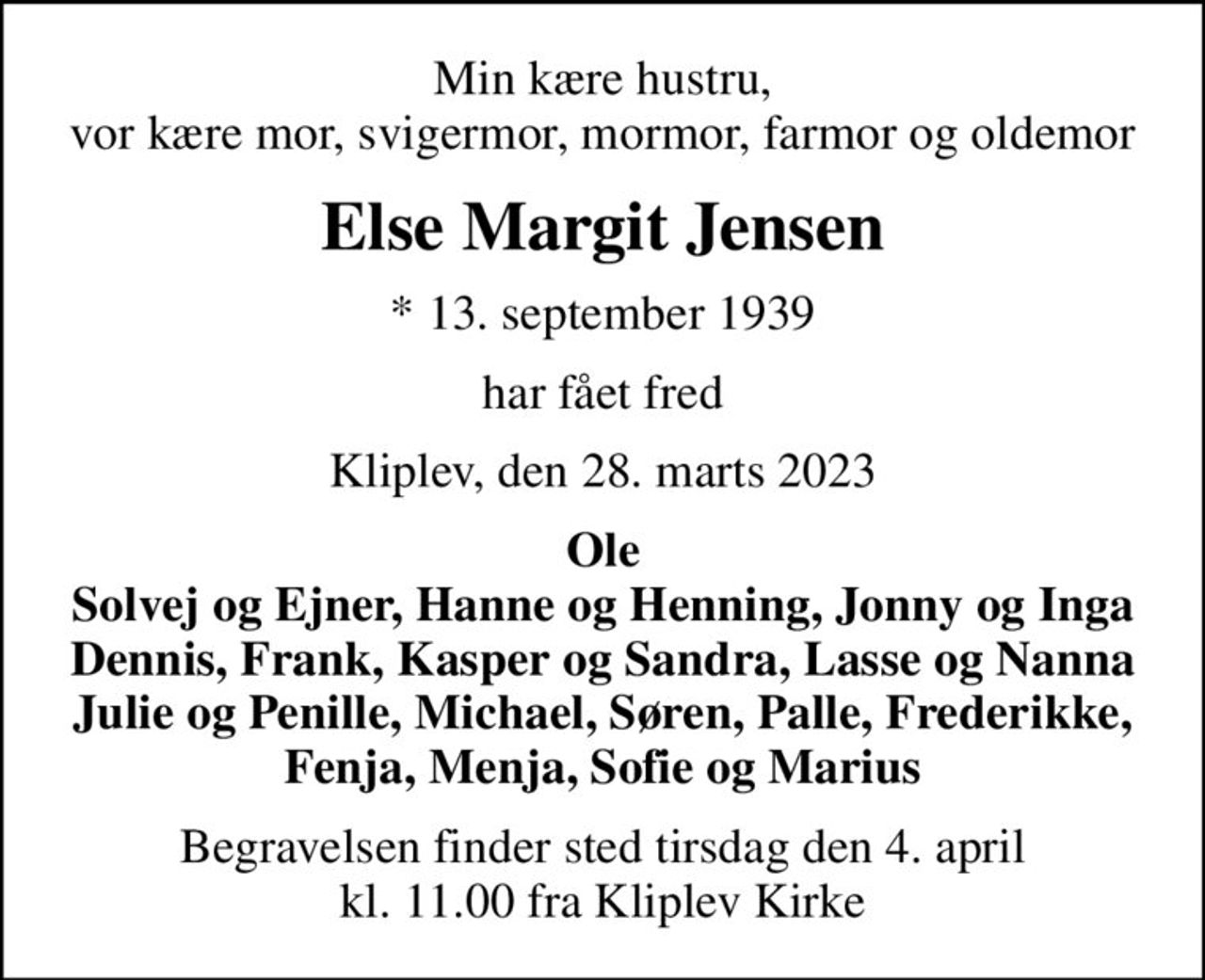 Min kære hustru, vor kære mor, svigermor, mormor, farmor og oldemor
Else Margit Jensen
* 13. september 1939
har fået fred
Kliplev, den 28. marts 2023
Ole Solvej og Ejner, Hanne og Henning, Jonny og Inga Dennis, Frank, Kasper og Sandra, Lasse og Nanna Julie og Penille, Michael, Søren, Palle, Frederikke, Fenja, Menja, Sofie og Marius
Begravelsen finder sted tirsdag den 4. april kl. 11.00 fra Kliplev Kirke