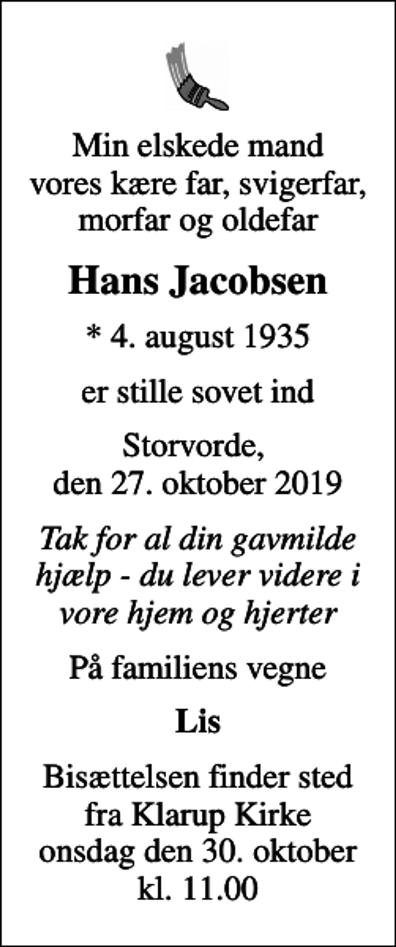 <p>Min elskede mand vores kære far, svigerfar, morfar og oldefar<br />Hans Jacobsen<br />* 4. august 1935<br />er stille sovet ind<br />Storvorde, den 27. oktober 2019<br />Tak for al din gavmilde hjælp - du lever videre i vore hjem og hjerter<br />På familiens vegne<br />Lis<br />Bisættelsen finder sted fra Klarup Kirke onsdag den 30. oktober kl. 11.00</p>