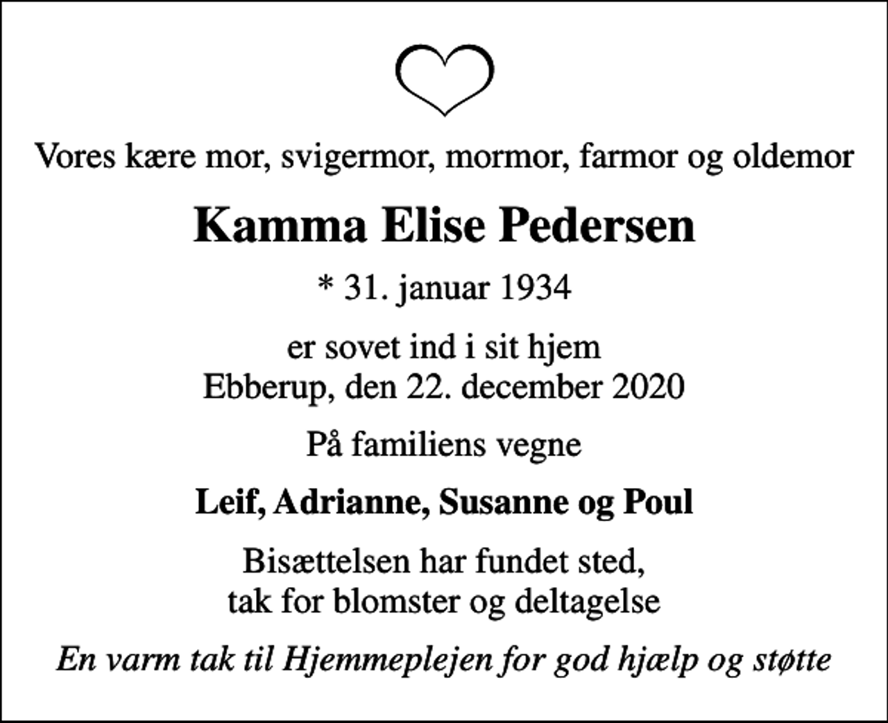<p>Vores kære mor, svigermor, mormor, farmor og oldemor<br />Kamma Elise Pedersen<br />* 31. januar 1934<br />er sovet ind i sit hjem Ebberup, den 22. december 2020<br />På familiens vegne<br />Leif, Adrianne, Susanne og Poul<br />Bisættelsen har fundet sted, tak for blomster og deltagelse<br />En varm tak til Hjemmeplejen for god hjælp og støtte</p>