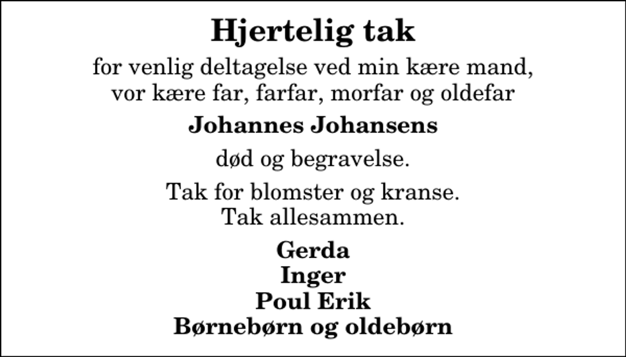 <p>Hjertelig tak<br />for venlig deltagelse ved min kære mand, vor kære far, farfar, morfar og oldefar<br />Johannes Johansens<br />død og begravelse.<br />Tak for blomster og kranse. Tak allesammen.<br />Gerda Inger Poul Erik Børnebørn og oldebørn</p>