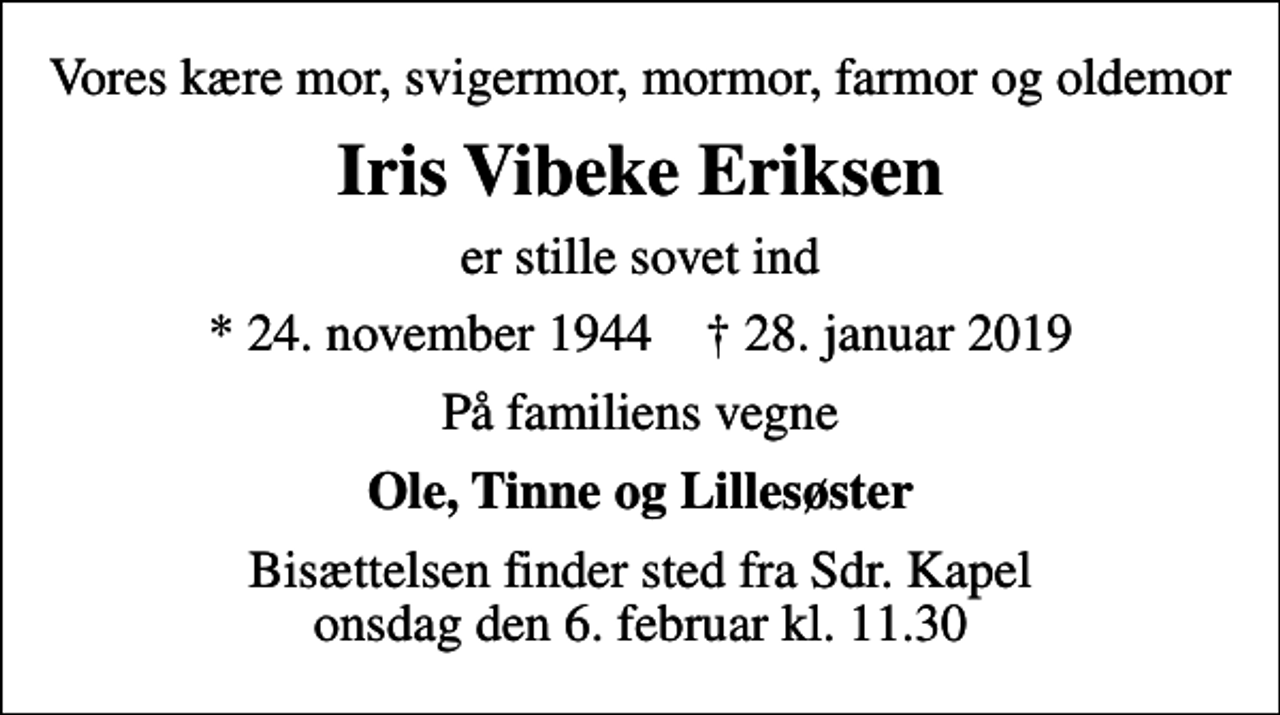 <p>Vores kære mor, svigermor, mormor, farmor og oldemor<br />Iris Vibeke Eriksen<br />er stille sovet ind<br />* 24. november 1944 ✝ 28. januar 2019<br />På familiens vegne<br />Ole, Tinne og Lillesøster<br />Bisættelsen finder sted fra Sdr. Kapel onsdag den 6. februar kl. 11.30</p>