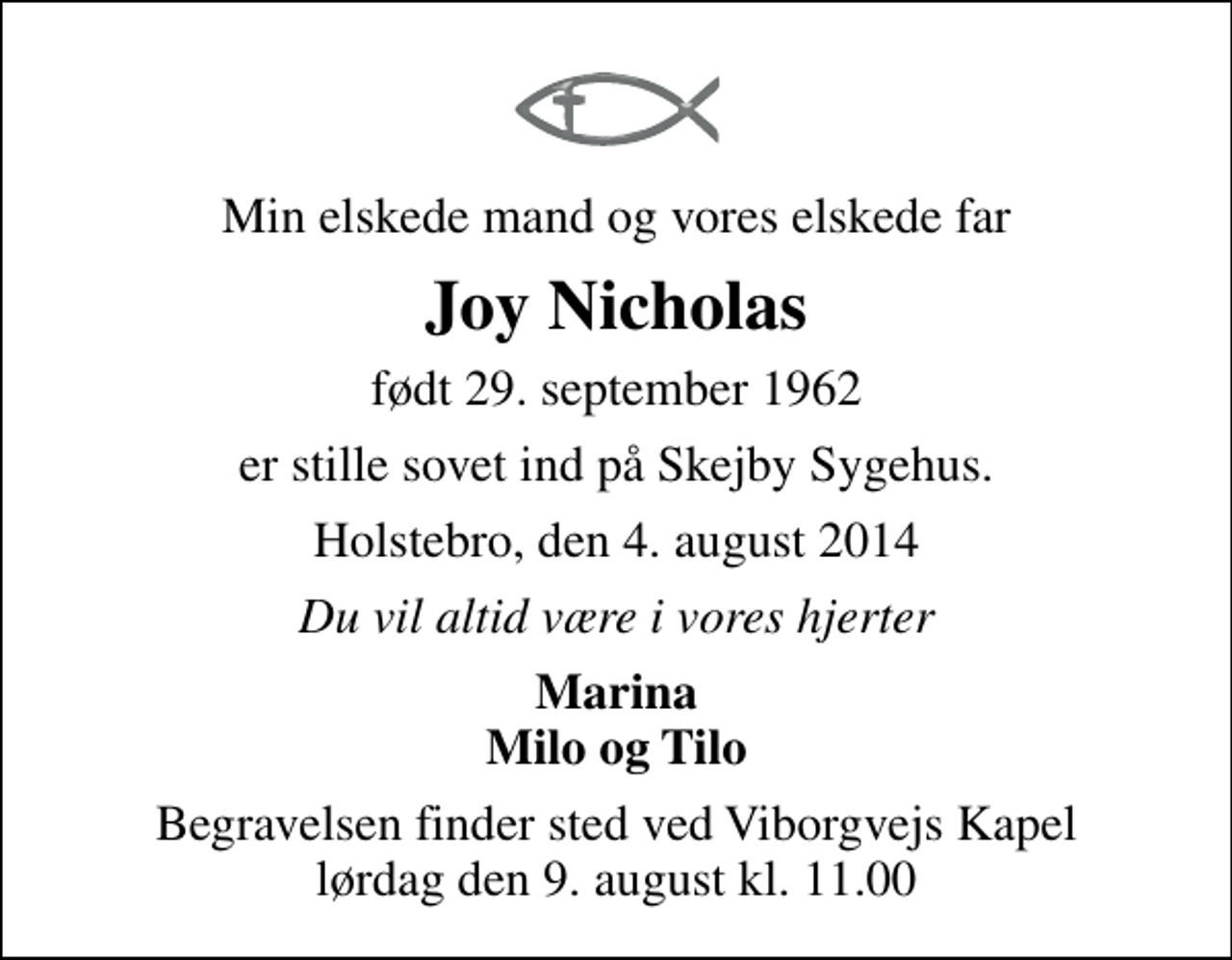<p>Min elskede mand og vores elskede far<br />Joy Nicholas<br />født 29. september 1962<br />er stille sovet ind på Skejby Sygehus.<br />Holstebro, den 4. august 2014<br />Du vil altid være i vores hjerter<br />Marina Milo og Tilo<br />Begravelsen finder sted ved Viborgvejs Kapel lørdag den 9. august kl. 11.00</p>