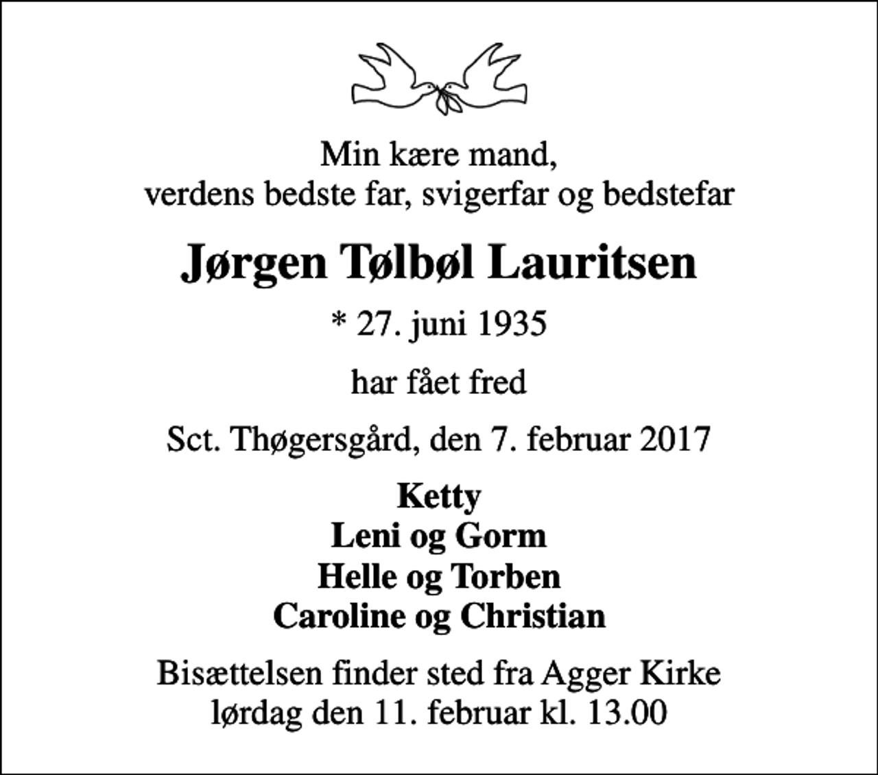 <p>Min kære mand, verdens bedste far, svigerfar og bedstefar<br />Jørgen Tølbøl Lauritsen<br />* 27. juni 1935<br />har fået fred<br />Sct. Thøgersgård, den 7. februar 2017<br />Ketty Leni og Gorm Helle og Torben Caroline og Christian<br />Bisættelsen finder sted fra Agger Kirke lørdag den 11. februar kl. 13.00</p>
