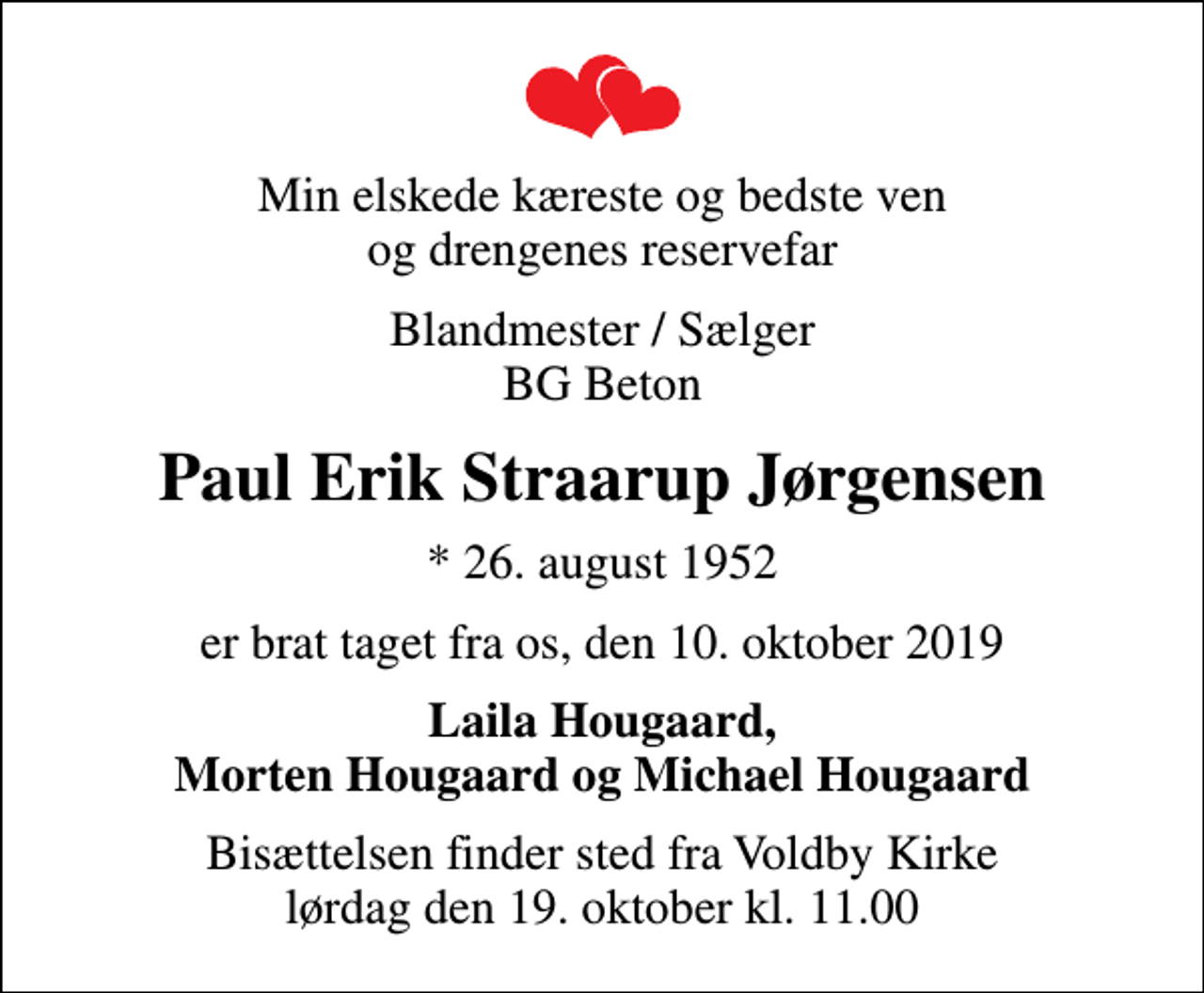 <p>Min elskede kæreste og bedste ven og drengenes reservefar<br />Blandmester / Sælger BG Beton<br />Paul Erik Straarup Jørgensen<br />* 26. august 1952<br />er brat taget fra os, den 10. oktober 2019<br />Laila Hougaard, Morten Hougaard og Michael Hougaard<br />Bisættelsen finder sted fra Voldby Kirke lørdag den 19. oktober kl. 11.00</p>