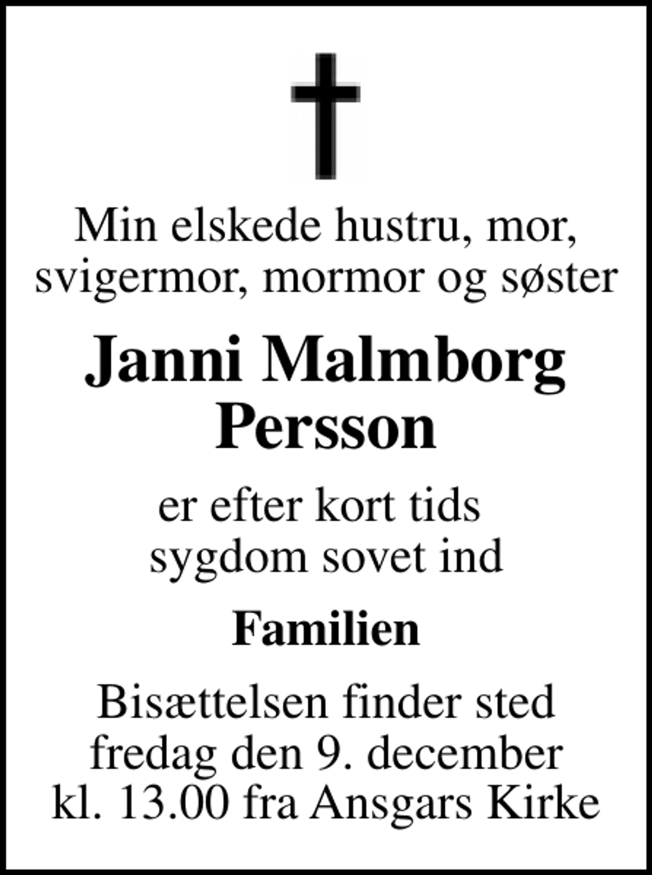 <p>Min elskede hustru, mor, svigermor, mormor og søster<br />Janni Malmborg Persson<br />er efter kort tids sygdom sovet ind<br />Familien<br />Bisættelsen finder sted fredag den 9. december kl. 13.00 fra Ansgars Kirke</p>