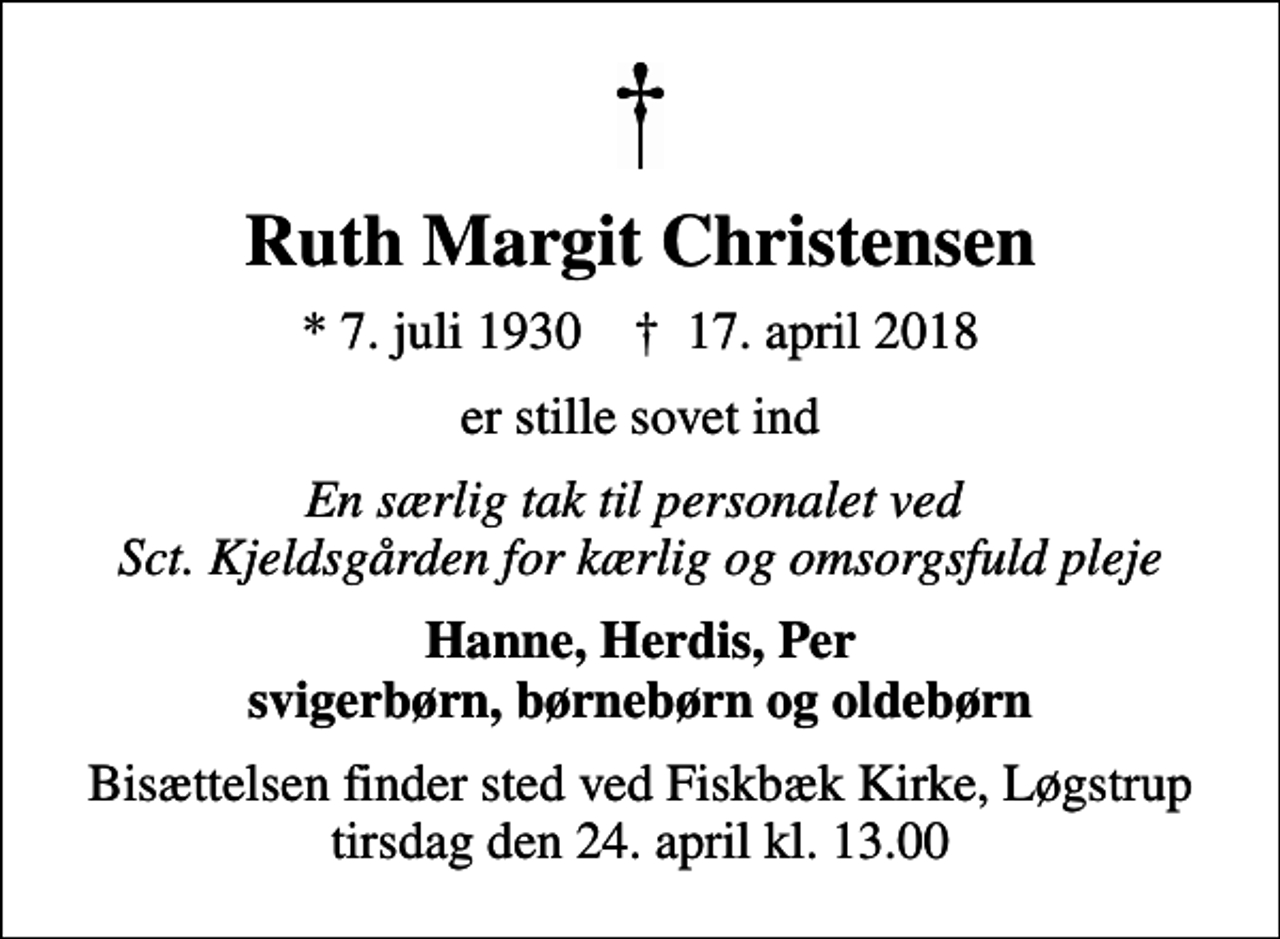 <p>Ruth Margit Christensen<br />* 7. juli 1930 ✝ 17. april 2018<br />er stille sovet ind<br />En særlig tak til personalet ved Sct. Kjeldsgården for kærlig og omsorgsfuld pleje<br />Hanne, Herdis, Per svigerbørn, børnebørn og oldebørn<br />Bisættelsen finder sted ved Fiskbæk Kirke, Løgstrup tirsdag den 24. april kl. 13.00</p>