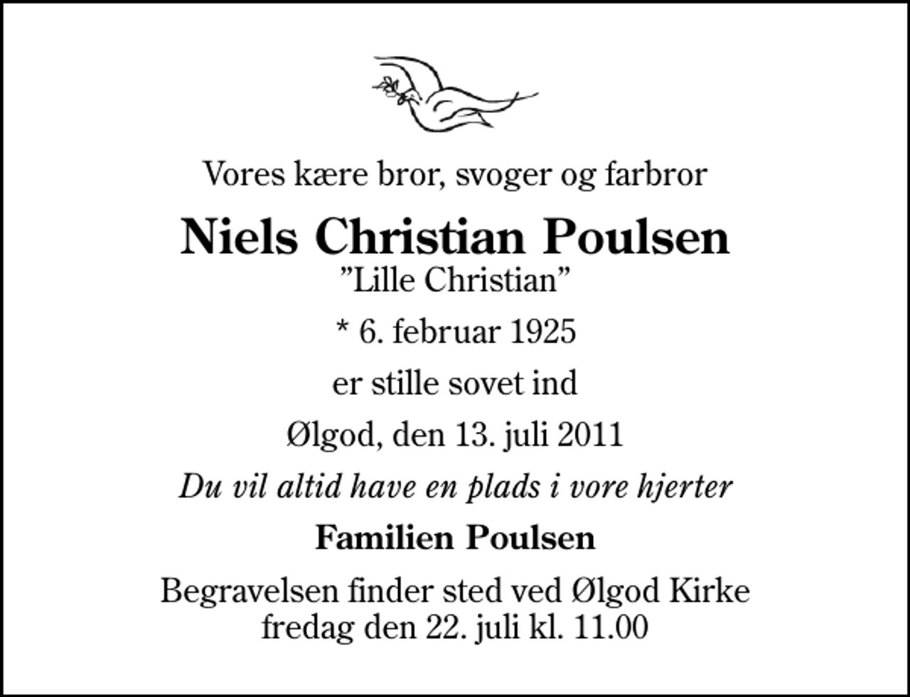 <p>Vores kære bror, svoger og farbror<br />Niels Christian Poulsen<br />Lille Christian<br />* 6. februar 1925<br />er stille sovet ind<br />Ølgod, den 13. juli 2011<br />Du vil altid have en plads i vore hjerter<br />Familien Poulsen<br />Begravelsen finder sted ved Ølgod Kirke fredag den 22. juli kl. 11.00</p>