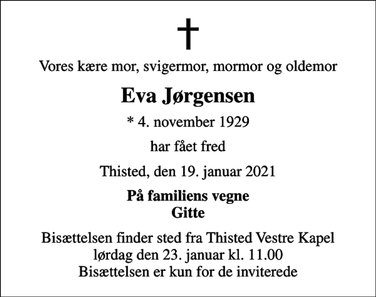<p>Vores kære mor, svigermor, mormor og oldemor<br />Eva Jørgensen<br />* 4. november 1929<br />har fået fred<br />Thisted, den 19. januar 2021<br />På familiens vegne Gitte<br />Bisættelsen finder sted fra Thisted Vestre Kapel lørdag den 23. januar kl. 11.00 Bisættelsen er kun for de inviterede</p>