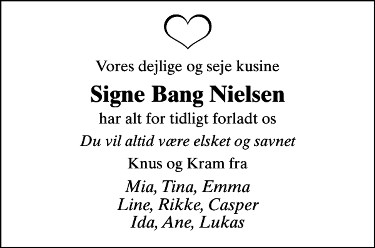 <p>Vores dejlige og seje kusine<br />Signe Bang Nielsen<br />har alt for tidligt forladt os<br />Du vil altid være elsket og savnet<br />Knus og Kram fra<br />Mia, Tina, Emma Line, Rikke, Casper Ida, Ane, Lukas</p>