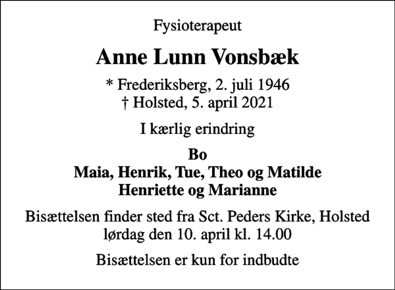 <p>Fysioterapeut<br />Anne Lunn Vonsbæk<br />* Frederiksberg, 2. juli 1946<br />✝ Holsted, 5. april 2021<br />I kærlig erindring<br />Bo Maia, Henrik, Tue, Theo og Matilde Henriette og Marianne<br />Bisættelsen finder sted fra Sct. Peders Kirke, Holsted lørdag den 10. april kl. 14.00<br />Bisættelsen er kun for indbudte</p>