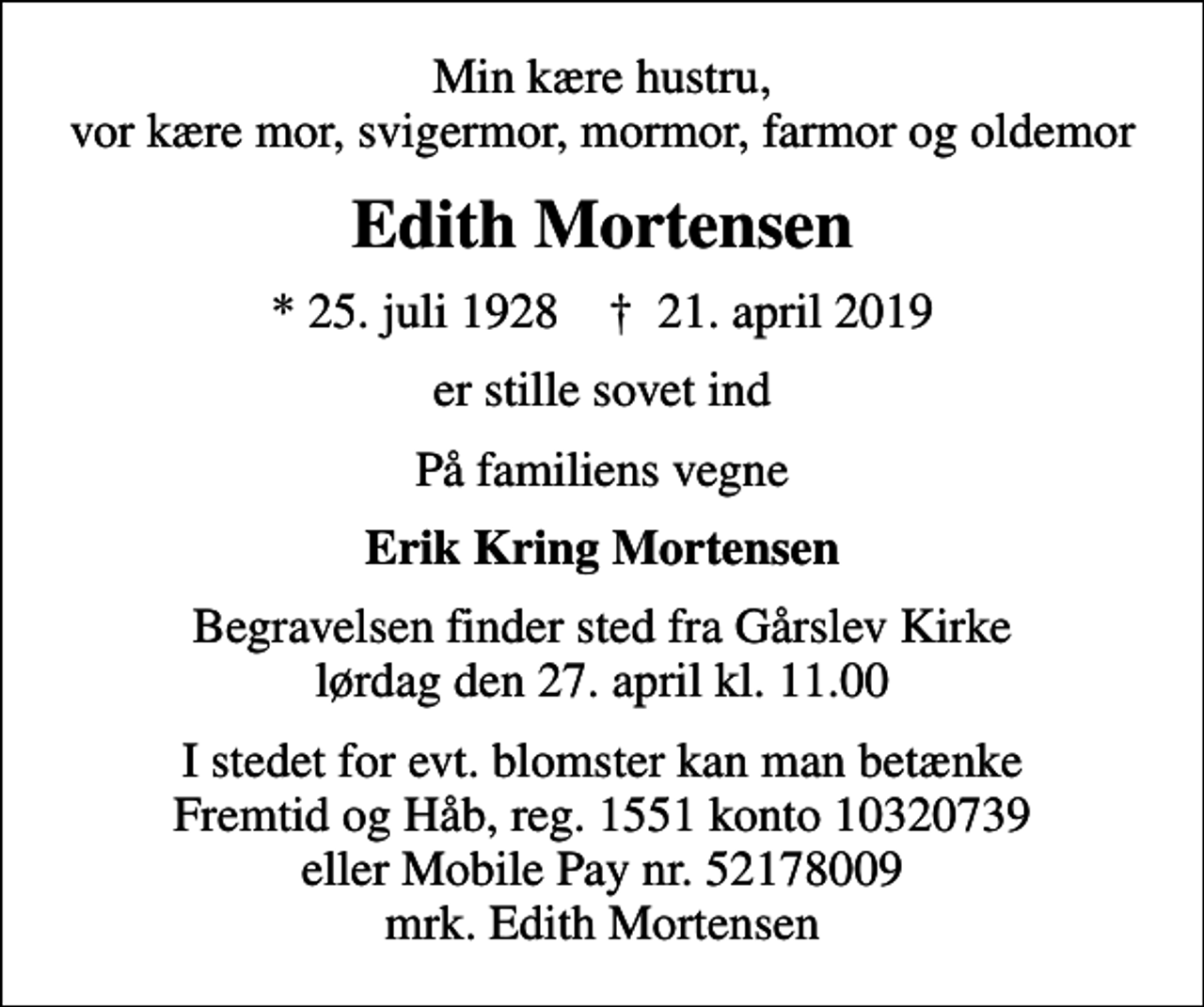 <p>Min kære hustru, vor kære mor, svigermor, mormor, farmor og oldemor<br />Edith Mortensen<br />* 25. juli 1928 ✝ 21. april 2019<br />er stille sovet ind<br />På familiens vegne<br />Erik Kring Mortensen<br />Begravelsen finder sted fra Gårslev Kirke lørdag den 27. april kl. 11.00<br />I stedet for evt. blomster kan man betænke Fremtid og Håb, reg. 1551 konto 10320739 eller Mobile Pay nr. 52178009 mrk. Edith Mortensen</p>