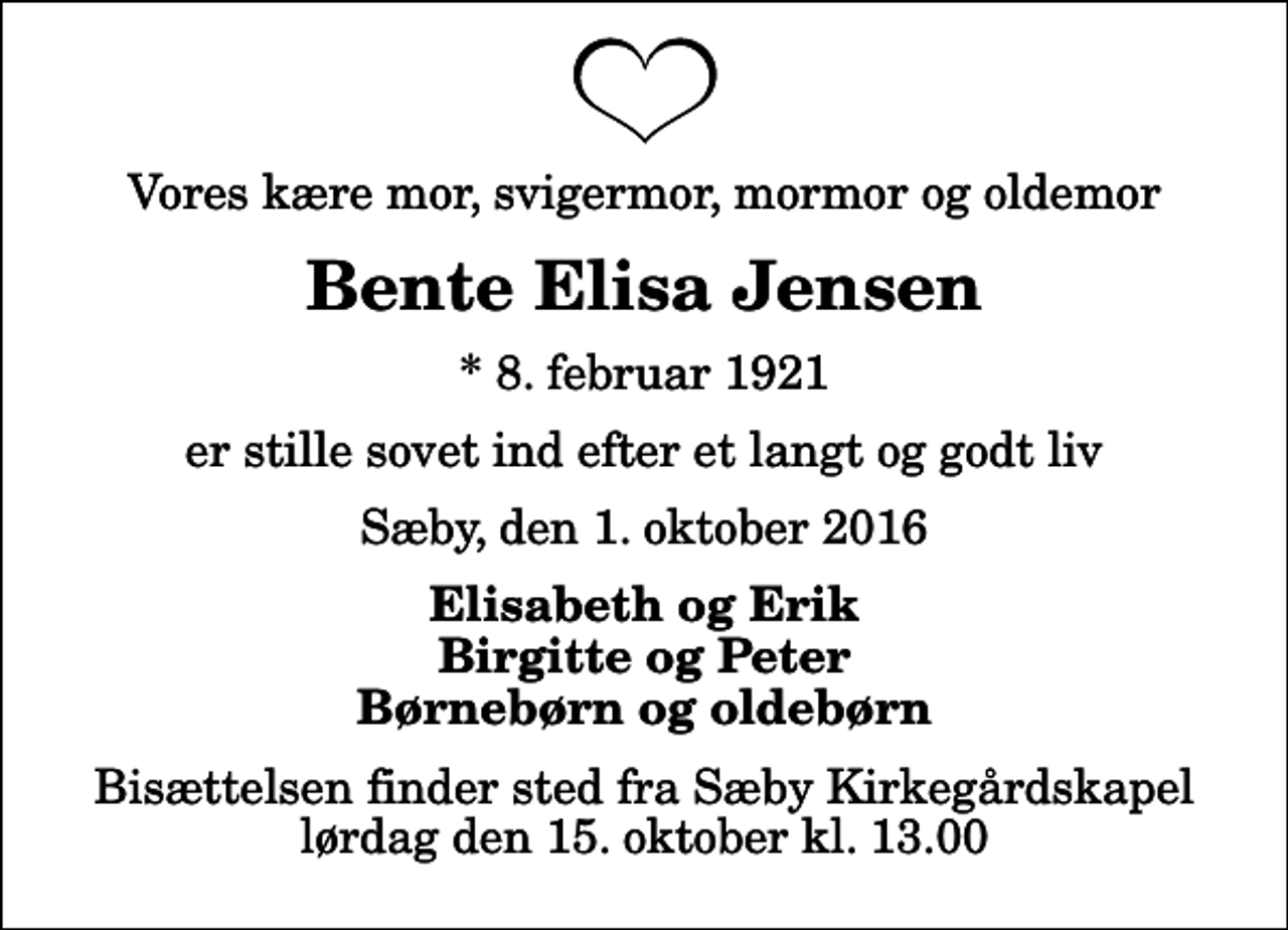 <p>Vores kære mor, svigermor, mormor og oldemor<br />Bente Elisa Jensen<br />* 8. februar 1921<br />er stille sovet ind efter et langt og godt liv<br />Sæby, den 1. oktober 2016<br />Elisabeth og Erik Birgitte og Peter Børnebørn og oldebørn<br />Bisættelsen finder sted fra Sæby Kirkegårdskapel lørdag den 15. oktober kl. 13.00</p>
