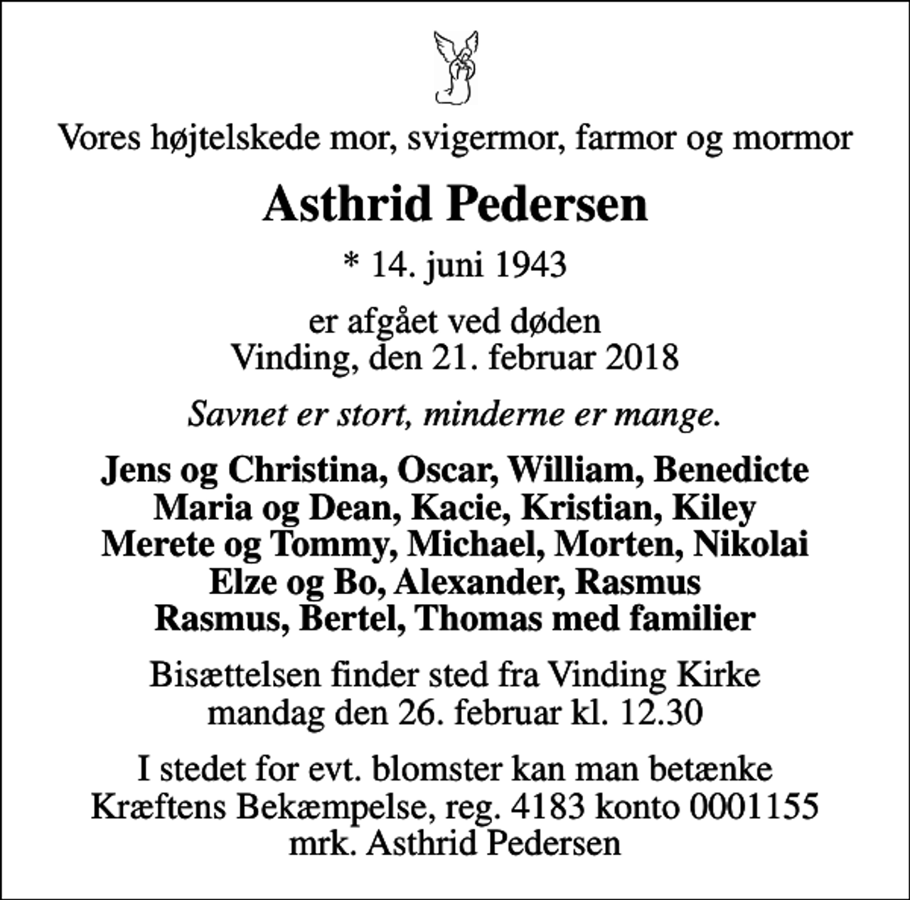 <p>Vores højtelskede mor, svigermor, farmor og mormor<br />Asthrid Pedersen<br />* 14. juni 1943<br />er afgået ved døden Vinding, den 21. februar 2018<br />Savnet er stort, minderne er mange.<br />Jens og Christina, Oscar, William, Benedicte Maria og Dean, Kacie, Kristian, Kiley Merete og Tommy, Michael, Morten, Nikolai Elze og Bo, Alexander, Rasmus Rasmus, Bertel, Thomas med familier<br />Bisættelsen finder sted fra Vinding Kirke mandag den 26. februar kl. 12.30<br />I stedet for evt. blomster kan man betænke<br />Kræftens Bekæmpelse reg.4183konto0001155mrk. Asthrid<br />Pedersen</p>