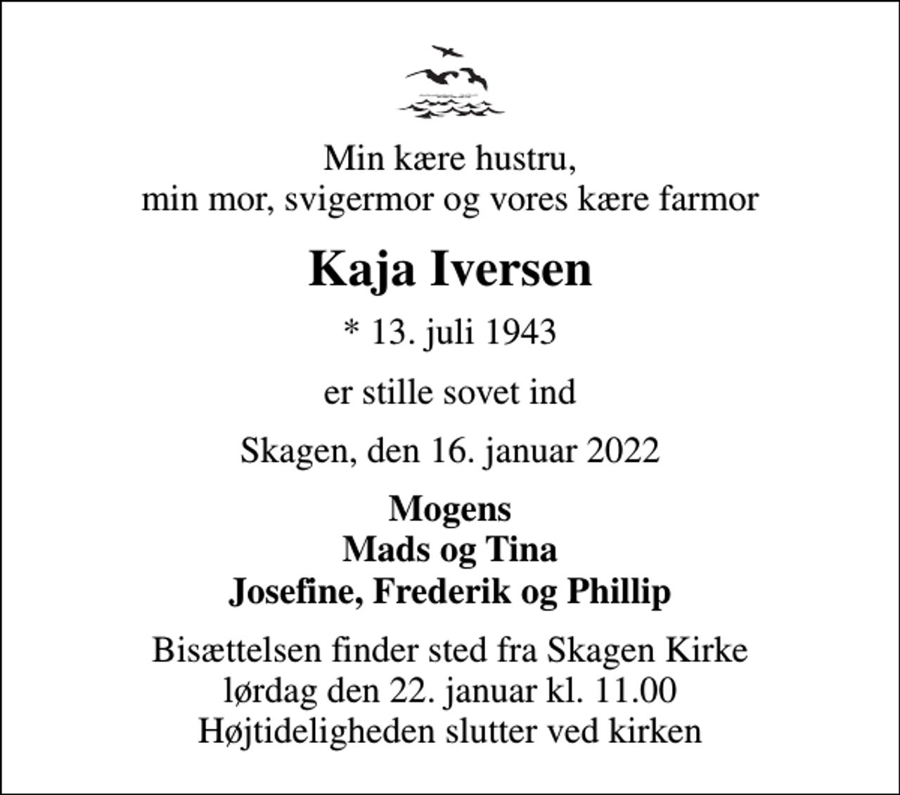 <p>Min kære hustru, min mor, svigermor og vores kære farmor<br />Kaja Iversen<br />* 13. juli 1943<br />er stille sovet ind<br />Skagen, den 16. januar 2022<br />Mogens Mads og Tina Josefine, Frederik og Phillip<br />Bisættelsen finder sted fra Skagen Kirke lørdag den 22. januar kl. 11.00 Højtideligheden slutter ved kirken</p>