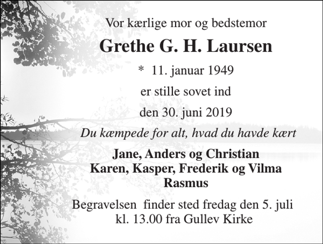 <p>Vor kærlige mor og bedstemor<br />Grethe G. H. Laursen<br />*​ 11. januar 1949<br />er stille sovet ind<br />den 30. juni 2019<br />Du kæmpede for alt, hvad du havde kært<br />Jane, Anders og Christian Karen, Kasper, Frederik og Vilma Rasmus<br />Begravelsen​ finder sted fredag den 5. juli​ kl. 13.00 fra Gullev Kirke</p>