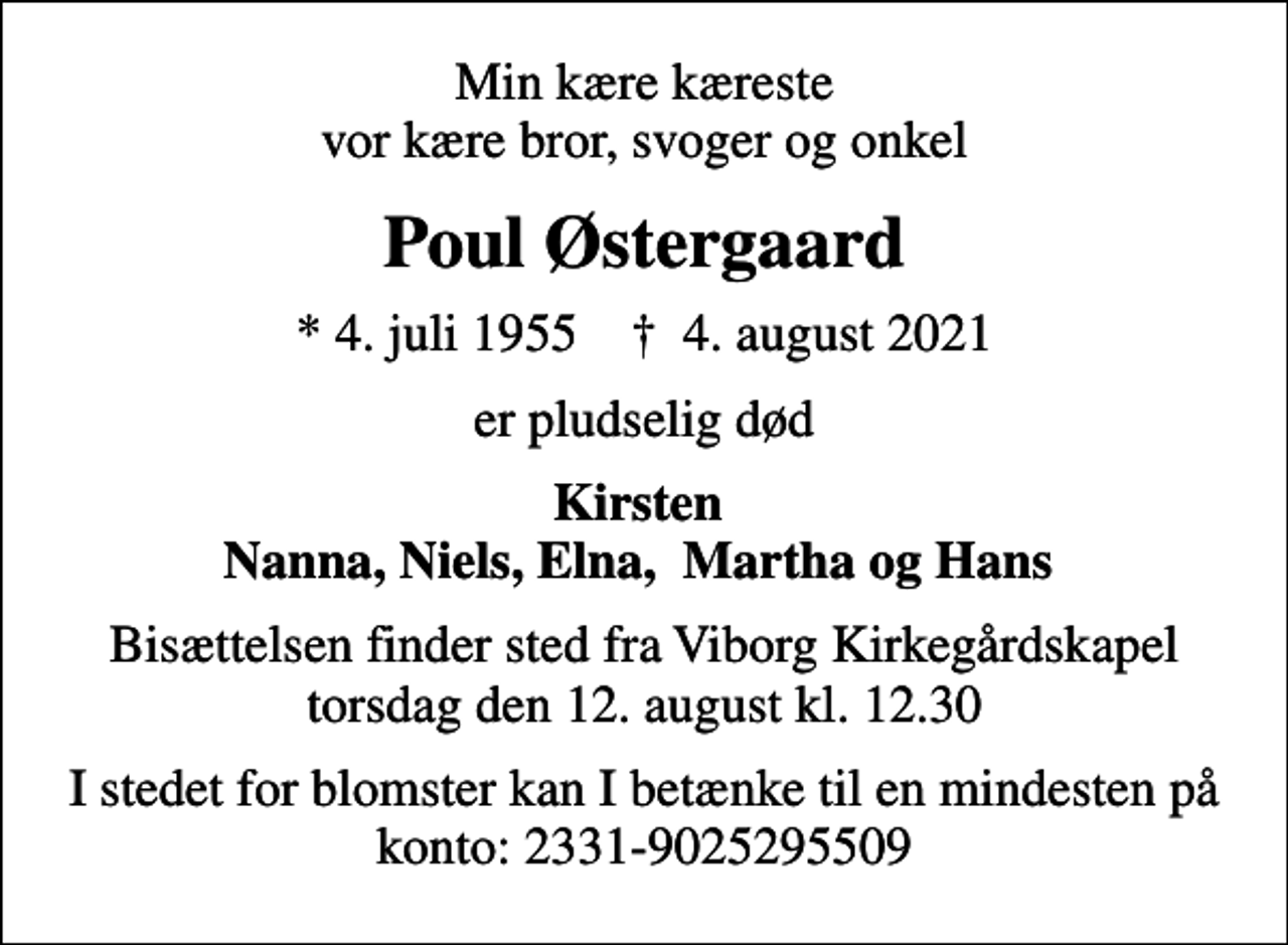 <p>Min kære kæreste vor kære bror, svoger og onkel<br />Poul Østergaard<br />* 4. juli 1955 ✝ 4. august 2021<br />er pludselig død<br />Kirsten Nanna, Niels, Elna, Martha og Hans<br />Bisættelsen finder sted fra Viborg Kirkegårdskapel torsdag den 12. august kl. 12.30<br />I stedet for blomster kan I betænke til en mindesten på konto: 2331-9025295509</p>