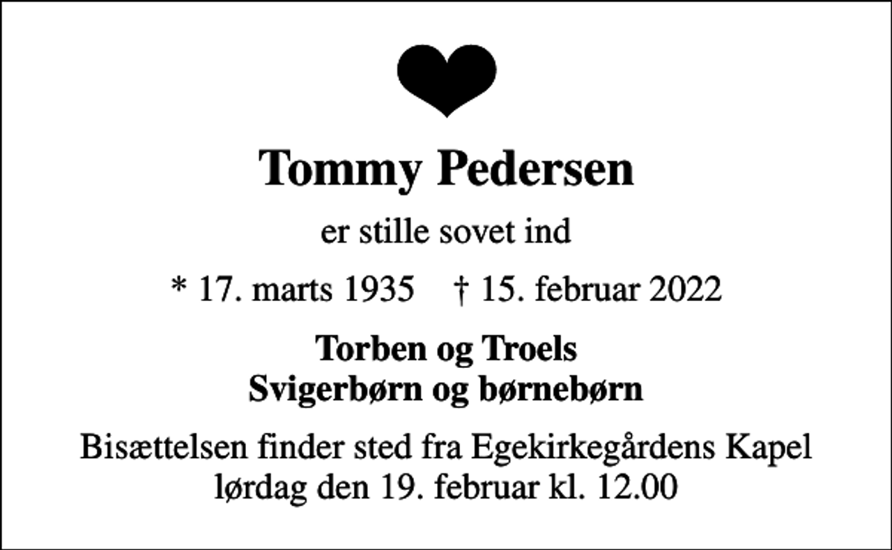 <p>Tommy Pedersen<br />er stille sovet ind<br />* 17. marts 1935 ✝ 15. februar 2022<br />Torben og Troels Svigerbørn og børnebørn<br />Bisættelsen finder sted fra Egekirkegårdens Kapel lørdag den 19. februar kl. 12.00</p>