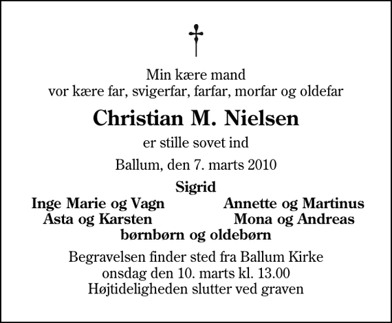 <p>Min kære mand vor kære far, svigerfar, farfar, morfar og oldefar<br />Christian M. Nielsen<br />er stille sovet ind<br />Ballum, den 7. marts 2010<br />Sigrid<br />Inge Marie og Vagn<br />Annette og Martinus<br />Asta og Karsten<br />Mona og Andreas<br />Begravelsen finder sted fra Ballum Kirke onsdag den 10. marts kl. 13.00 Højtideligheden slutter ved graven</p>