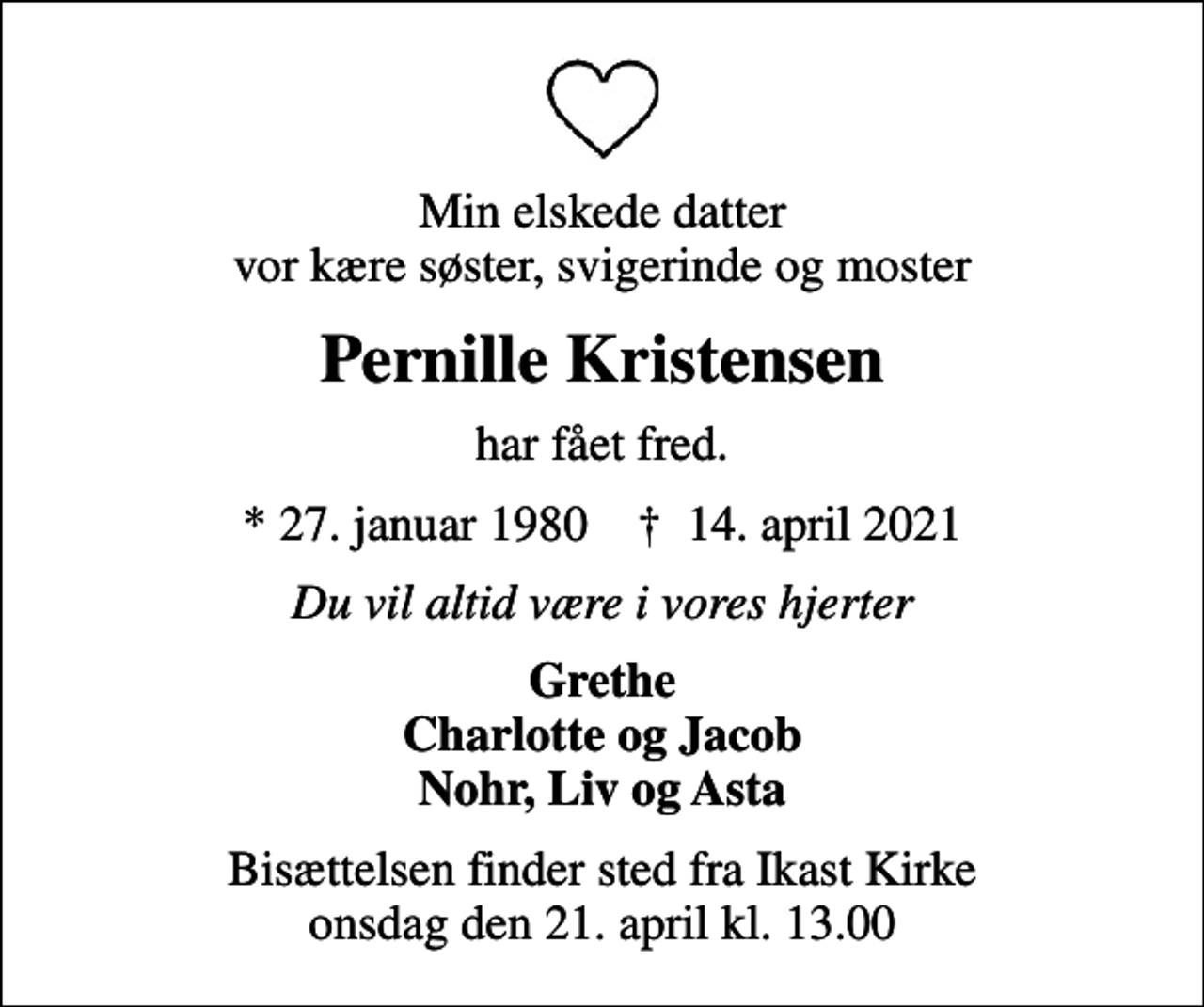<p>Min elskede datter vor kære søster, svigerinde og moster<br />Pernille Kristensen<br />har fået fred.<br />* 27. januar 1980 ✝ 14. april 2021<br />Du vil altid være i vores hjerter<br />Grethe Charlotte og Jacob Nohr, Liv og Asta<br />Bisættelsen har fundet sted</p>