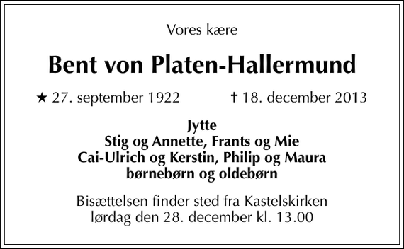 <p>Vores kære<br />Bent von Platen-Hallermund<br />* 27. september 1922 ✝ 18. december 2013<br />Jytte Stig og Annette, Frants og Mie Cai-Ulrich og Kerstin, Philip og Maura børnebørn og oldebørn<br />Bisættelsen finder sted fra Kastelskirken lørdag den 28. december kl. 13.00</p>