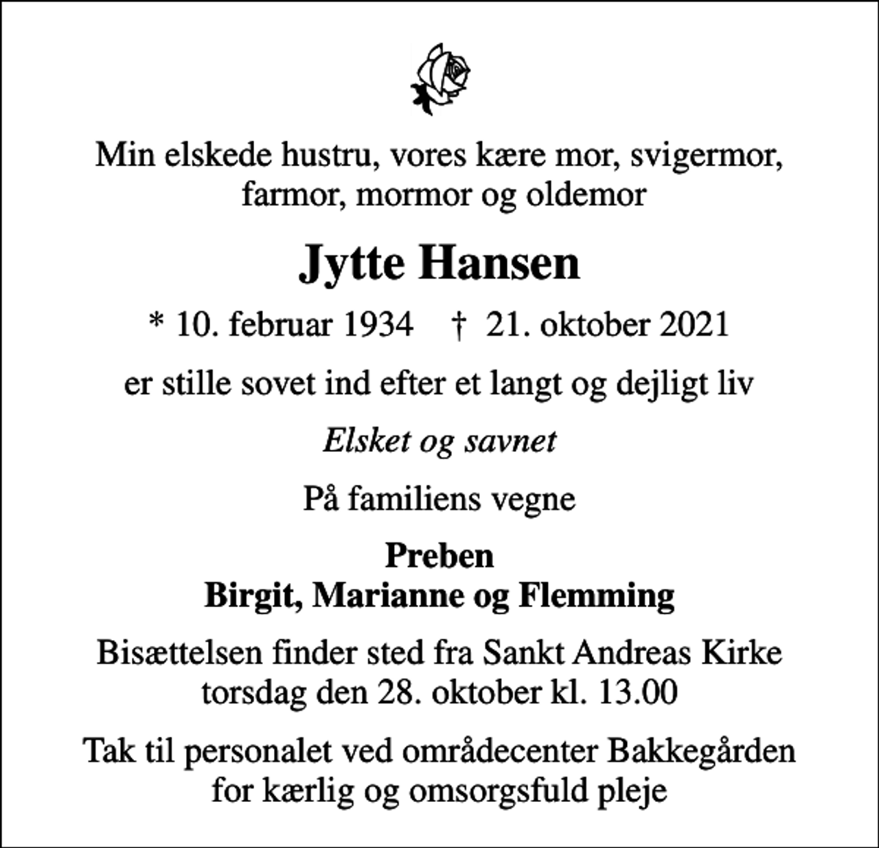 <p>Min elskede hustru, vores kære mor, svigermor, farmor, mormor og oldemor<br />Jytte Hansen<br />* 10. februar 1934 ✝ 21. oktober 2021<br />er stille sovet ind efter et langt og dejligt liv<br />Elsket og savnet<br />På familiens vegne<br />Preben Birgit, Marianne og Flemming<br />Bisættelsen finder sted fra Sankt Andreas Kirke torsdag den 28. oktober kl. 13.00<br />Tak til personalet ved områdecenter Bakkegården for kærlig og omsorgsfuld pleje</p>